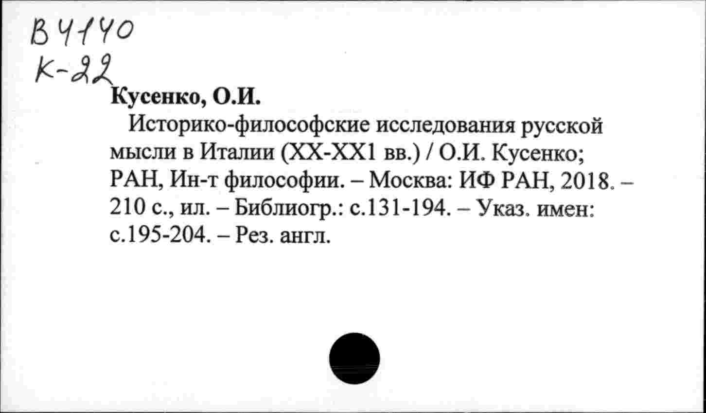 ﻿ВУ/Уо
Кусенко, О.И.
Историко-философские исследования русской мысли в Италии (ХХ-ХХ1 вв.) / О.И. Кусенко; РАН, Ин-т философии. - Москва: ИФ РАН, 2018. -210 с., ил. -Библиогр.: с.131-194.-Указ, имен: с. 195-204. - Рез. англ.